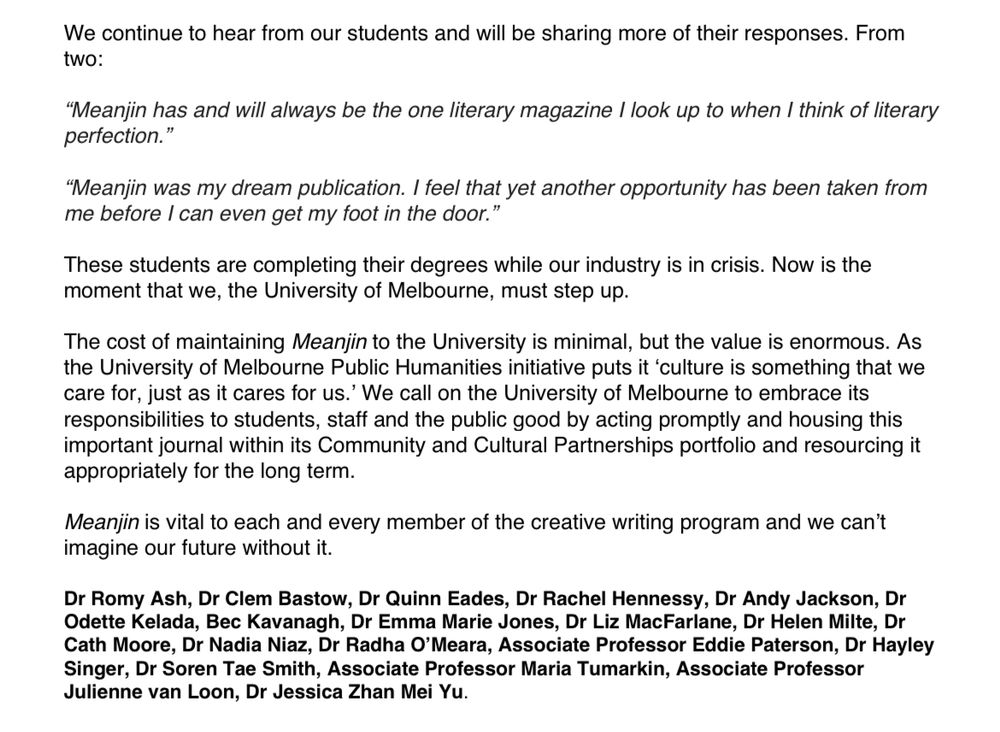 We continue to hear from our students and will be sharing more of their responses. From two:

"Meanjin has and will always be the one literary magazine I look up to when I think of literary perfection."

"Meanjin was my dream publication. I feel that yet another opportunity has been taken from me before I can even get my foot in the door."

These students are completing their degrees while our industry is in crisis. Now is the moment that we, the University of Melbourne, must step up.

The cost of maintaining Meanjin to the University is minimal, but the value is enormous. As the University of Melbourne Public Humanities initiative puts it 'culture is something that we care for, just as it cares for us.' We call on the University of Melbourne to embrace its responsibilities to students, staff and the public good by acting promptly and housing this important journal within its Community and Cultural Partnerships portfolio and resourcing it appropriately for the long term.
Meanjin is vital to each and every member of the creative writing program and we can't imagine our future without it.

Dr Romy Ash, Dr Clem Bastow, Dr Quinn Eades, Dr Rachel Hennessy, Dr Andy Jackson, Dr Odette Kelada, Bec Kavanagh, Dr Emma Marie Jones, Dr Liz MacFarlane, Dr Helen Milte, Dr Cath Moore, Dr Nadia Niaz, Dr Radha O'Meara, Associate Professor Eddie Paterson, Dr Hayley Singer, Dr Soren Tae Smith, Associate Professor Maria Tumarkin, Associate Professor Julienne van Loon, Dr Jessica Zhan Mei Yu.