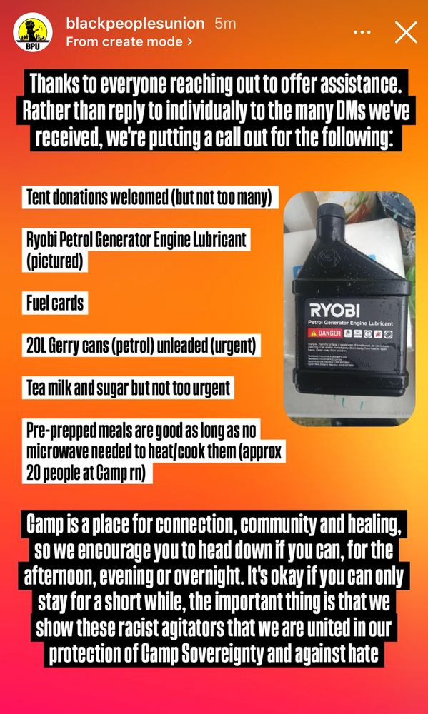 A screenshot of an Instagram story post by @blackpeoplesunion: Thanks to everyone reaching out to offer assistance. Rather than reply to individually to the many DMs we've received, we're putting a call out for the following: Tent donations welcomed (but not too many) Ryobi Petrol Generator Engine Lubricant (pictured) Fuel cards 20L Gerry cans (petrol) unleaded (urgent) Tea milk and sugar but not too urgent Pre-prepped meals are good as long as no microwave needed to heat/cook them (approx 20 people at Camp rn) Gamp is a place for connection, community and healing, so we encourage you to head down if you can, for the afternoon, evening or overnight. It's okay if you can only stay for a short while, the important thing is that we show these racist agitators that we are united in our protection of Camp Sovereignty and against hate