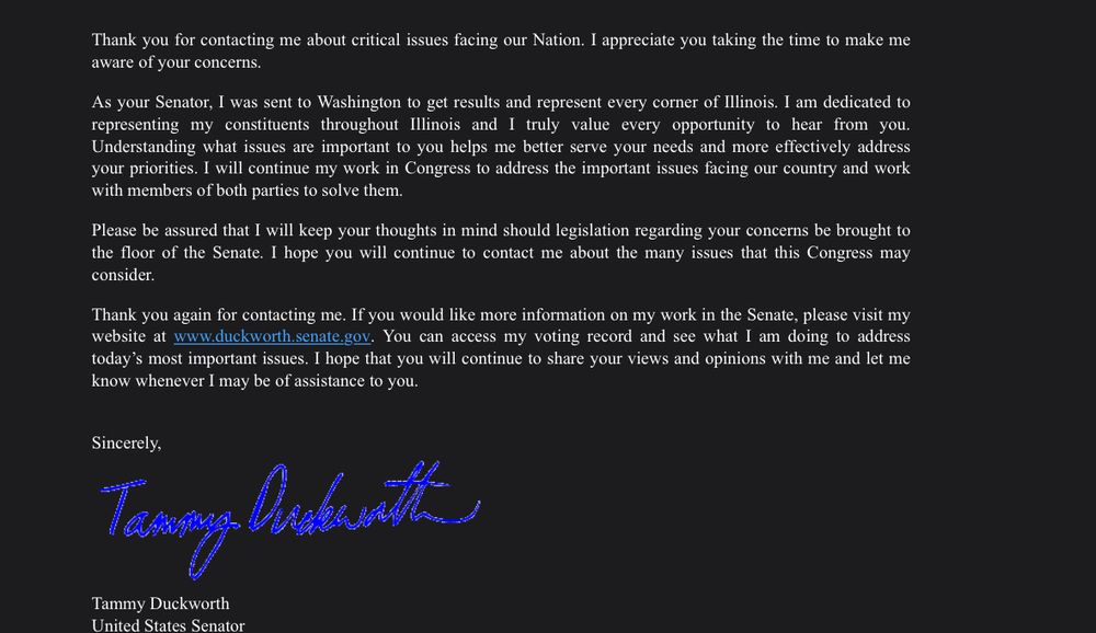 Thank you for contacting me about critical issues facing our Nation. I appreciate you taking the time to make me aware of your concerns.

As your Senator, I was sent to Washington to get results and represent every corner of Illinois. I am dedicated to representing my constituents throughout Illinois and I truly value every opportunity to hear from you. Understanding what issues are important to you helps me better serve your needs and more effectively address your priorities. I will continue my work in Congress to address the important issues facing our country and work with members of both parties to solve them.  

Please be assured that I will keep your thoughts in mind should legislation regarding your concerns be brought to the floor of the Senate. I hope you will continue to contact me about the many issues that this Congress may consider.

Thank you again for contacting me. If you would like more information on my work in the Senate, please visit my website at www.duckworth.senate.gov. You can access my voting record and see what I am doing to address today’s most important issues. I hope that you will continue to share your views and opinions with me and let me know whenever I may be of assistance to you.


Sincerely,

Tammy Duckworth
United States Senator


