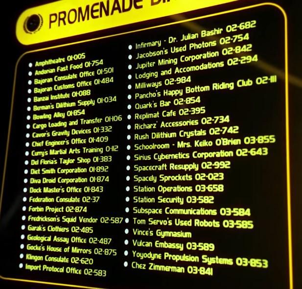 PROMENADE
Amphitheatre 01-005
Andorian Fast Food O1-754
Bajoran Consulate Office 01-501
Bajoran Customs Office Ol-484
Banzai Institute 01-088
Berman's Dilithium Supply 01-034
Bowling Alley OH-854
Cargo Loading and Transfer OH-06
Cavor's Gravity Devices 01-33
Chief Engineer's Office 01-409 
Curry's Martial Arts Training 0-112 Del Floria's Taylor Shop 01-383 
Diet Smith Corporation 01-892 
Diva Droid Corporation Ol-874 
Dock Master's Office Ol-843 
Federation Consulate 02-37
Forbin Project 02-874
Fredrickson's Squid Vendor 02-587
Garak's Clothiers 02-485
O Geological Assay Office 02-487
Gocke's House of Mirrors 02-875
Kingon Consulate 02-620
Import Protocol Office 02-583
Infirmary Dr. Julian Bashir 02-682
Jacobson's Used Photons 02-754
Jupiter Mining Corporation 02-842
Lodging and Accomodations 02-294 
Milliways 02-984
Pancho's Happy Bottom Riding Club 02-|||
Quark's Bar 02-854
Replimat Cafe 02-395
Richarz Accessories 02-734 Rush Dilithium Crystals 02-742
Schoolroom Mrs. Keiko O'Brien 03-855 • Sirius Cybernetics Corporation 02-643 •Spacecraft Resupply 02-992
Spacely Sprockets 02-023
Station Operations 03-658
Station Security 03-582
Subspace Communications 03-584 Tom Servo's Used Robots 03-585
Vince's Gymnasium
Yoyodyne Propulsion Systems 03-853
Chez Zimmerman 03-841
Vulcan Embassy 03-589