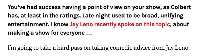  You’ve had success having a point of view on your show, as Colbert has, at least in the ratings. Late night used to be broad, unifying entertainment. I know Jay Leno recently spoke on this topic, about making a show for everyone …

I’m going to take a hard pass on taking comedic advice from Jay Leno.