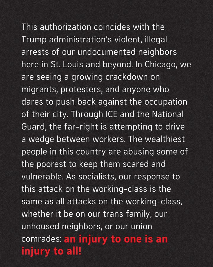 This authorization coincides with the Trump administration’s violent, illegal arrests of our undocumented neighbors here in St. Louis and beyond. In Chicago, we are seeing a growing crackdown on migrants, protesters, and anyone who dares to push back against the occupation of their city. Through ICE and the National Guard, the far-right is attempting to drive a wedge between workers. The wealthiest people in this country are abusing some of the poorest to keep them scared and vulnerable. As socialists, our response to this attack on the working-class is the same as all attacks on the working-class, whether it be on our trans family, our unhoused neighbors, or our union comrades: an injury to one is an injury to all!