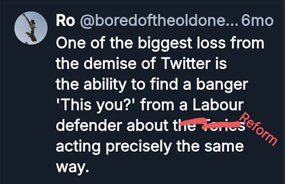 A post of mine from 6 months ago.

'One of the biggest loss from the demise of Twitter is the ability to find a banger 'This you?' from a Labour defender about the Tories acting precisely the same way.'

'The Tories' has been scratched out in red and 'Reform' added 