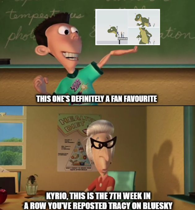 The Jimmy Neutron meme.

Panel 1: Sheen holding up an image of Kyrio's dinosaur TF post saying "This one's definitely a fan favourite"
Panel 2: Miss Fowl saying "Kyrio, this is the 7th week in a row you've reposted Tracy on Bluesky"