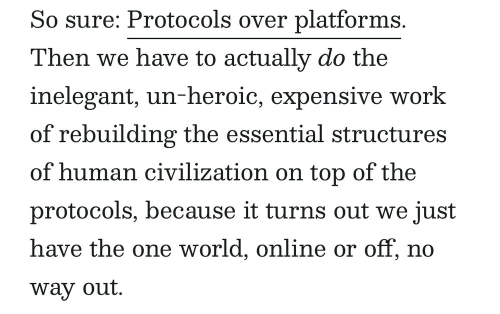 A screenshot that says: “So sure: Protocols over platforms.
Then we have to actually do the inelegant, un-heroic, expensive work of rebuilding the essential structures of human civilization on top of the protocols, because it turns out we just have the one world, online or off, no way out.”