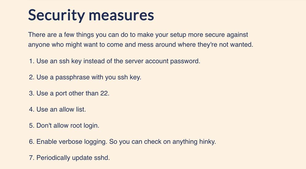 Security measures
There are a few things you can do to make your setup more secure against
anyone who might want to come and mess around where they're not wanted.

Use an ssh key instead of the server account password.

Use a passphrase with you ssh key.

Use a port other than 22.

Use an allow list.

Don't allow root login.

Enable verbose logging. So you can check on anything hinky.

Periodically update sshd.