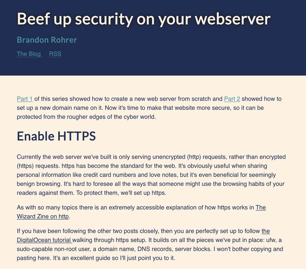 Part 1 of this series showed how to create a new web server from scratch and Part 2 showed how to set up a new domain name on it. Now it's time to make that website more secure, so it can be protected from the rougher edges of the cyber world.

Enable HTTPS
Currently the web server we've built is only serving unencrypted (http) requests, rather than encrypted (https) requests. https has become the standard for the web. It's obviously useful when sharing personal information like credit card numbers and love notes, but it's even beneficial for seemingly benign browsing. It's hard to foresee all the ways that someone might use the browsing habits of your readers against them. To protect them, we'll set up https.

As with so many topics there is an extremely accessible explanation of how https works in The Wizard Zine on http.

If you have been following the other two posts closely, then you are perfectly set up to follow the DigitalOcean tutorial walking through https setup. It builds on all the pieces we've put in place: ufw, a sudo-capable non-root user, a domain name, DNS records, server blocks. I won't bother copying and pasting here. It's an excellent guide so I'll just point you to it.
