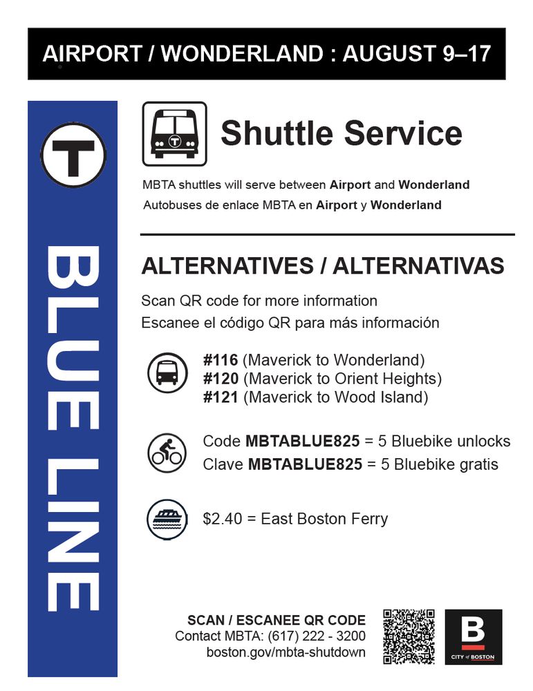 Blue Line shutdown from Airport to Wonderland August 9 to August 17

Shuttle Service: MBTA shuttles will serve between Airport and Wonderland / Autobuses de enlace MBTA en Airport y Wonderland

Alternatives /Alternativas
Scan QR code for more information
Escanee el código QR para más información

#116 (Maverick to Wonderland)
#120 (Maverick to Orient Heighs)
#121 (Maverick to Wood Island)

$2.40 for the East Boston Ferry

Scan / Escanee QR Code
Contact MBTA: (617) 222-3200
boston.gov/mbta-shutdown