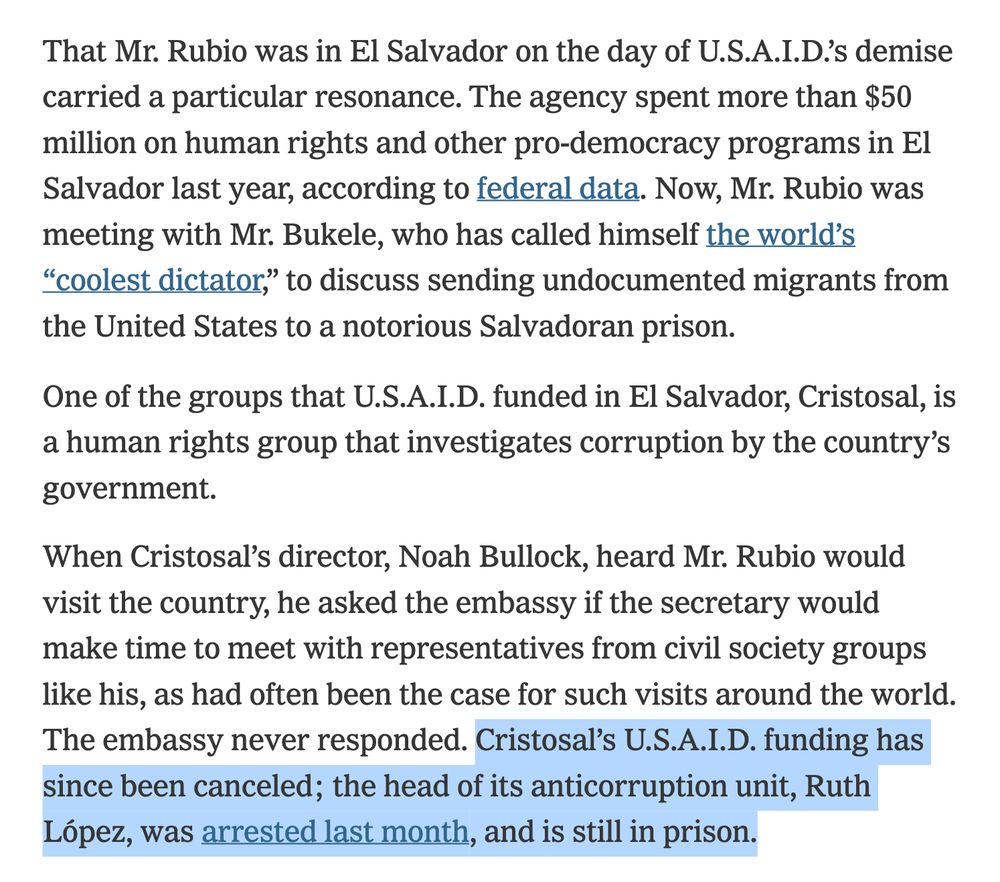 That Mr. Rubio was in El Salvador on the day of U.S.A.I.D.’s demise carried a particular resonance. The agency spent more than $50 million on human rights and other pro-democracy programs in El Salvador last year, according to federal data. Now, Mr. Rubio was meeting with Mr. Bukele, who has called himself the world’s “coolest dictator,” to discuss sending undocumented migrants from the United States to a notorious Salvadoran prison.

One of the groups that U.S.A.I.D. funded in El Salvador, Cristosal, is a human rights group that investigates corruption by the country’s government.

When Cristosal’s director, Noah Bullock, heard Mr. Rubio would visit the country, he asked the embassy if the secretary would make time to meet with representatives from civil society groups like his, as had often been the case for such visits around the world. The embassy never responded. Cristosal’s U.S.A.I.D. funding has since been canceled; the head of its anticorruption unit, Ruth López, was arrested last month, and is still in prison.