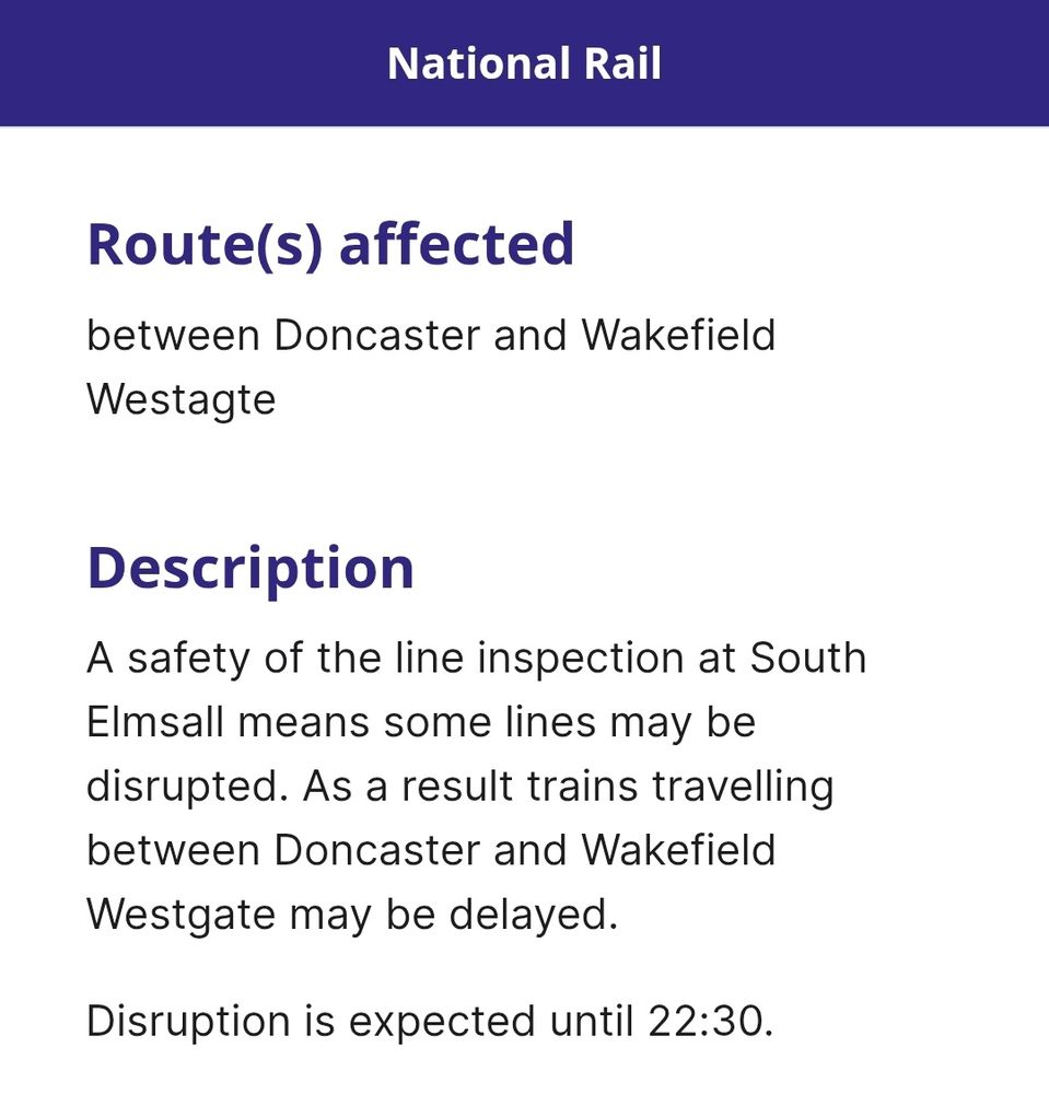 Route(s) affected
between Doncaster and Wakefield Westagte

Description
A safety of the line inspection at South Elmsall means some lines may be disrupted. As a result trains travelling between Doncaster and Wakefield Westgate may be delayed.

Disruption is expected until 22:30.