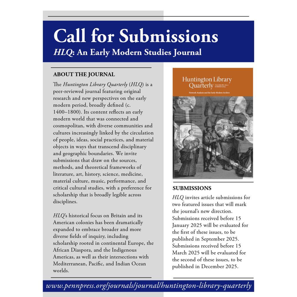 A flyer advertising a call for submissions for the Huntington Library Quarterly. The Text reads: The Huntington Library Quarterly (HLQ) is a peer-reviewed journal featuring original research and new perspectives on the early modern period, broadly defined (c. 1400–1800). Its content reflects an early modern world that was connected and cosmopolitan, with diverse communities and cultures increasingly linked by the circulation of people, ideas, social practices, and material objects in ways that transcend disciplinary and geographic boundaries. We invite submissions that draw on the sources, methods, and theoretical frameworks of literature, art, history, science, medicine, material culture, music, performance, and critical cultural studies, with a preference for scholarship that is broadly legible across disciplines.

HLQ’s historical focus on Britain and its American colonies has been dramatically expanded to embrace broader and more diverse fields of inquiry, including scholarship rooted in continental Europe, the African Diaspora, and the Indigenous Americas, as well as their intersections with Mediterranean, Pacific, and Indian Ocean worlds.

The Huntington Library Quarterly (HLQ) invites article submissions for two featured issues that will mark the journal’s new direction. Submissions received before 15 January 2025 will be evaluated for the first of these issues, to be published in September 2025. Submissions received before 15 March 2025 will be evaluated for the second of these issues, to be published in December 2025.