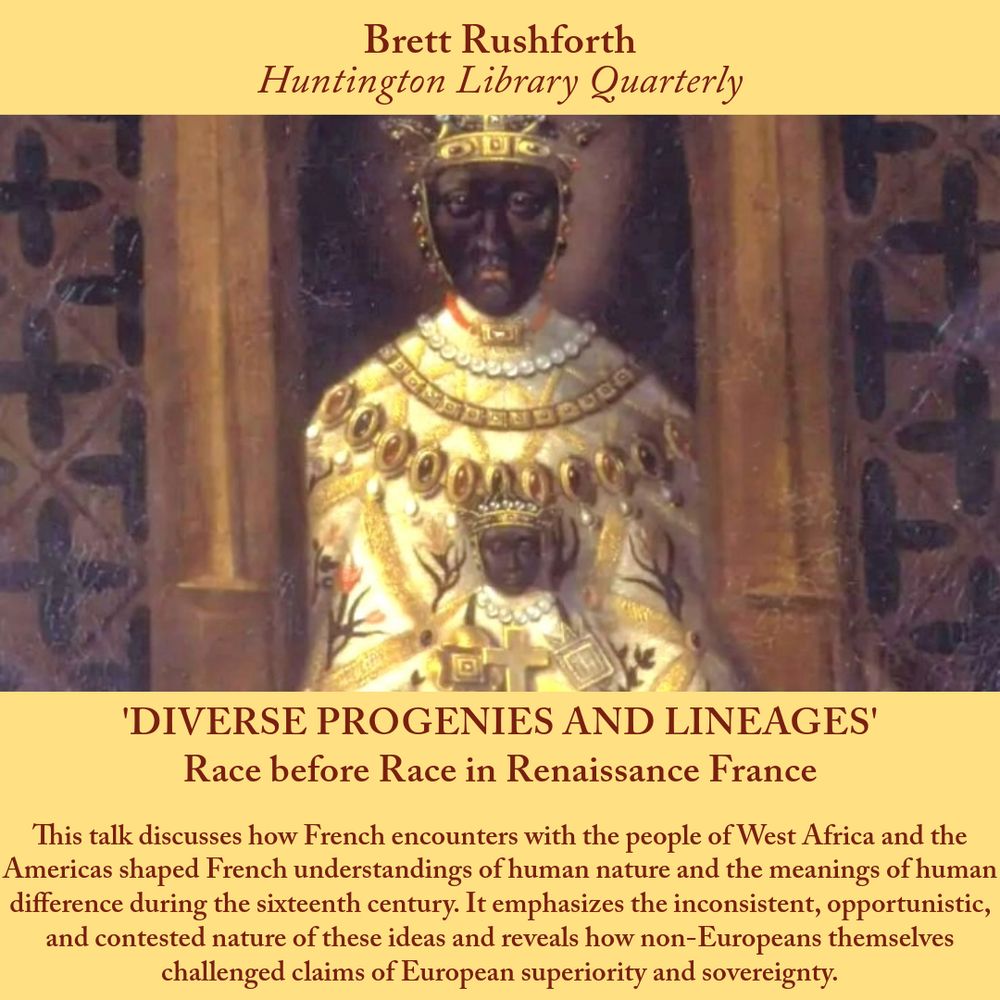 Image of a poster advertising a talk. Above an image of the Virgin of Le Puy the text reads "Brett Rushforth, Huntington Library Quarterly." Below the image is the title and talk abstract: "‘Diverse Progenies and Lineages’: Race before Race in Renaissance France. This talk discusses how French encounters with the people of West Africa and the Americas shaped French understandings of human nature and the meanings of human difference during the sixteenth century. It emphasizes the inconsistent, opportunistic, and contested nature of these ideas and reveals how non-Europeans themselves challenged claims of European superiority and sovereignty."