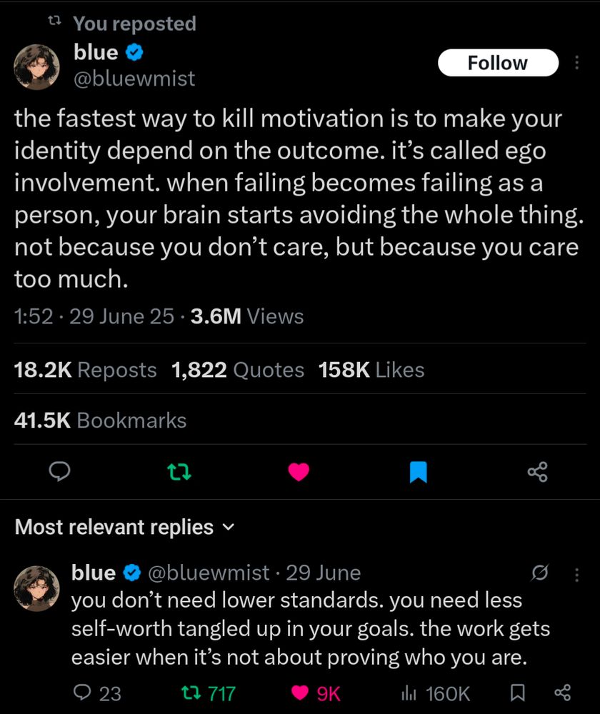 Screenshot of a tweet from blue (@bluewmist) on Twitter.

Tweet 1:
the fastest way to kill motivation is to make your identity depend on the outcome. it’s called ego involvement. when failing becomes failing as a person, your brain starts avoiding the whole thing. not because you don’t care, but because you care too much.

Tweet 2:
you don’t need lower standards. you need less self-worth tangled up in your goals. the work gets easier when it’s not about proving who you are.