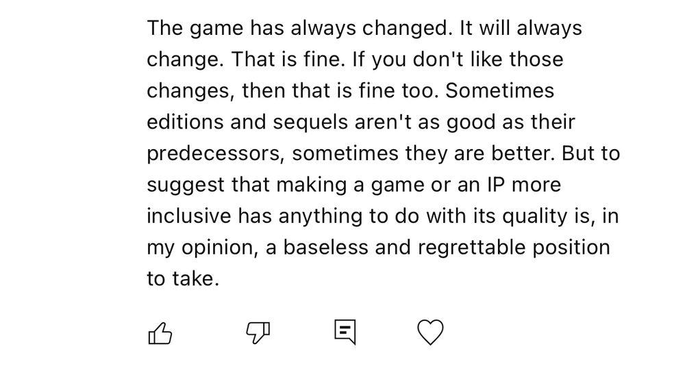 The game has always changed. It will always change. That is fine. If you don’t like those changes, then that is fine too. Sometimes editions and sequels aren’t as good as their predecessors, sometimes they are better. But to suggest that making a game or an IP more inclusive has anything to do with its quality is, in my opinion, a baseless and regrettable position to take. 