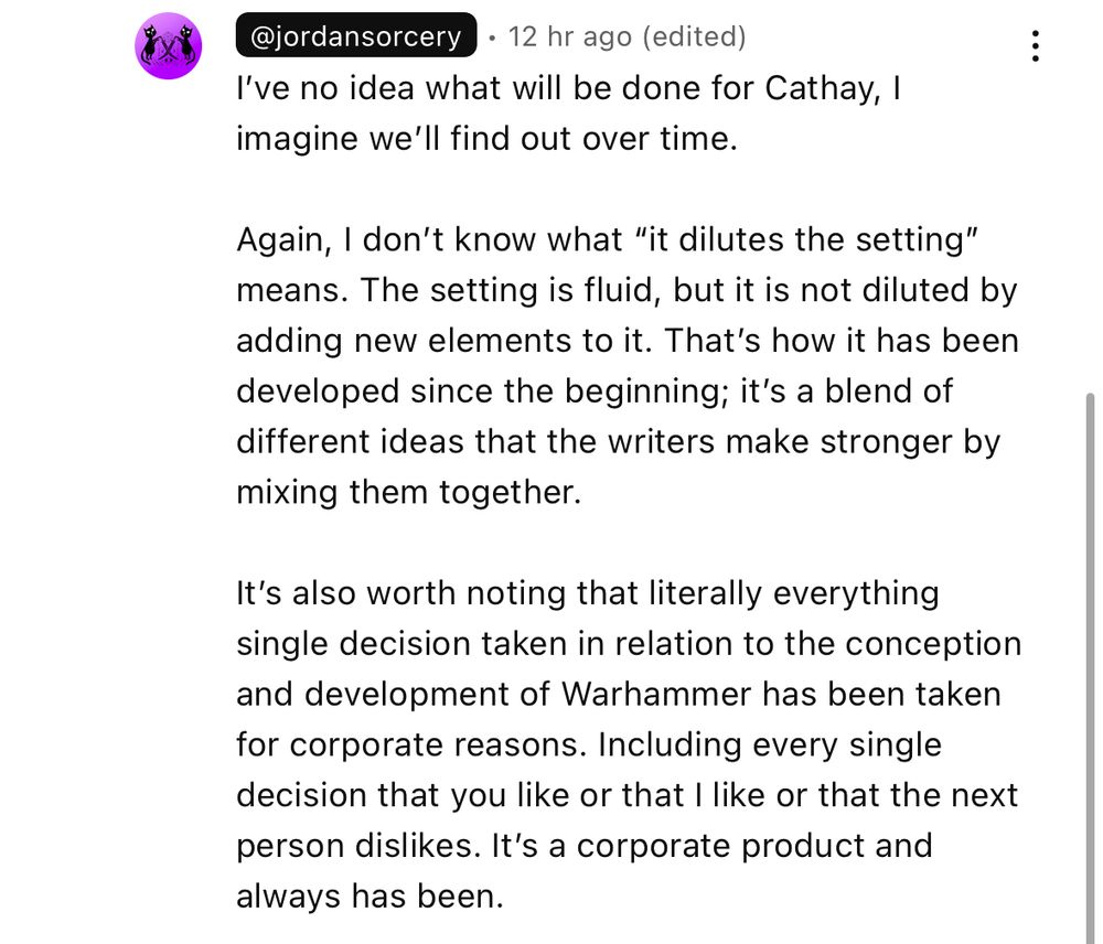 I’ve no idea what will be done for Cathay, I imagine we’ll find out in time. 

Again, I don’t know what “it dilutes the setting” means. The setting is fluid, but it is not diluted by adding new elements to it. That’s how it has been developed since the beginning; it’s a blend of different ideas that the writers make stronger by mixing them together. 

It’s also worth noting that literally every single decision taken in relation to the conception and development of Warhammer has been taken for corporate reasons. Including every decision that you like or that I like or that the next person dislikes. It’s a corporate product and always has been. 