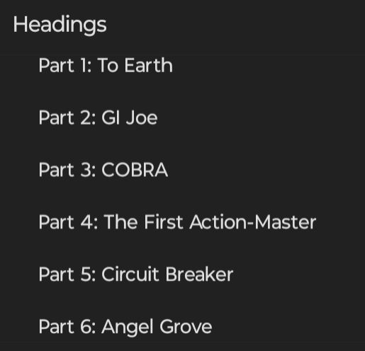 Screenshot of a document's headings. They are:

Part 1: To Earth
Part 2: GI Joe
Part 3: COBRA
Part 4: The First Action-Master
Part 5: Circuit Breaker
Part 6: Angel Grove
