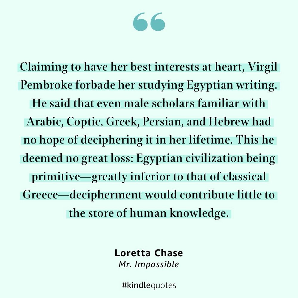 “Claiming to have her best interests at heart, Virgil Pembroke forbade her studying Egyptian writing. He said that even male scholars familiar with Arabic, Coptic, Greek, Persian, and Hebrew had no hope of deciphering it in her lifetime. This he deemed no great loss: Egyptian civilization being primitive—greatly inferior to that of classical Greece—decipherment would contribute little to the store of human knowledge.”

— Mr. Impossible by Loretta Chase
https://a.co/eqXoY6D