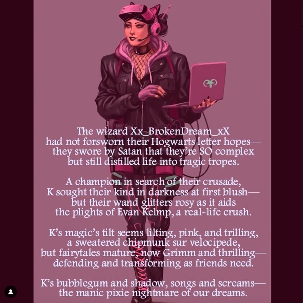 A young woman dressed in pink tech gear (headphones, a VR set), holding a laptop on a pink background. The poem reads:
"The wizard Xx_BrokenDream_xX
had not forsworn their Hogwarts letter hopes—
they swore by Satan that they're SO complex
but still distilled life into tragic tropes.

A champion in search of their crusade,
K sought their kind in darkness at first blush—
but their wand glitters rosy as it aids
the plights of Evan Kelmp, a real-life crush.

K's magic's tilt seems lilting, pink, and trilling,
a sweatered chipmunk sur velocipede,
but fairytales mature, now Grimm and thrilling—
defending and transforming as friends need.

K's bubblegum and shadow, songs and screams—
the manic pixie nightmare of our dreams."