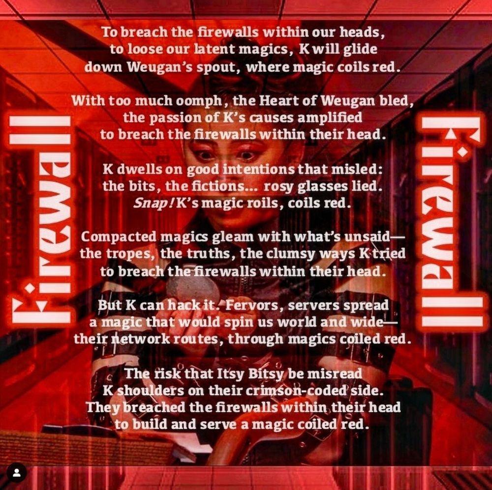 Erika Ishii stares into a compact mirror in front of a background of computer servers. The title, "Firewall" appears mirrored on either side of the poem, which reads:

"To breach the firewalls within our heads,
to loose our latent magics, K will glide
down Weugan's spout, where magic coils red.

With too much oomph, the Heart of Weugan bled,
the passion of K's causes amplified
to breach the firewalls within their head. 

K dwells on good intentions that misled:
the bits, the fictions... rosy glasses lied.
Snap! K's magic roils, coils red.

Compacted magics gleam with what's unsaid—
the tropes, the truths, the clumsy ways K tried
to breach the firewalls within their head.

But K can hack it. Fervors, servers spread
a magic that would spin us world and wide—
their network routes, through magics coiled red.

The risk that Itsy Bitsy be misread
K shoulders on their crimson-coded side.
They breached the firewalls within their head
to build and serve a magic coiled red."