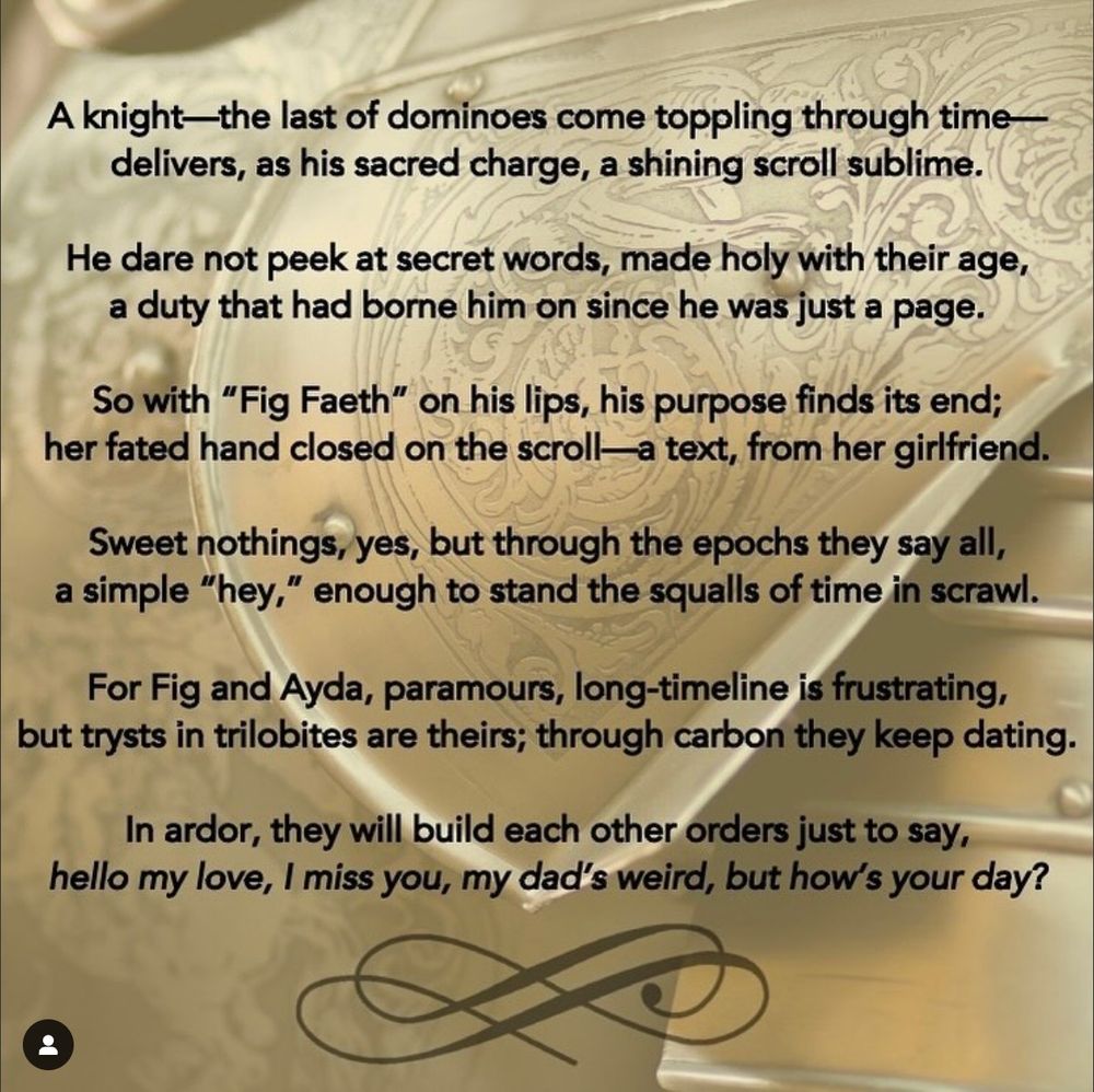 On a golden background of ornate plate armor, and punctuated with a flourish at the bottom, a poem reads:

"A knight—the last of dominoes come toppling through time—
delivers, as his sacred charge, a shining scroll sublime.

He dare not peek at secret words, made holy with their age,
a duty that had borne him on since he was just a page.

So with "Fig Faeth" on his lips, his purpose finds its end;
her fated hand closed on the scroll—a text, from her girlfriend.

Sweet nothings, yes, but through the epochs they say all,
a simple "hey," enough to stand the squalls of time in scrawl.

For Fig and Ayda, paramours, long-timeline is frustrating,
but trysts in trilobites are theirs; through carbon they keep dating.

In ardor, they will build each other orders just to say,
hello my love, I miss you, my dad's weird, but how's your day?"