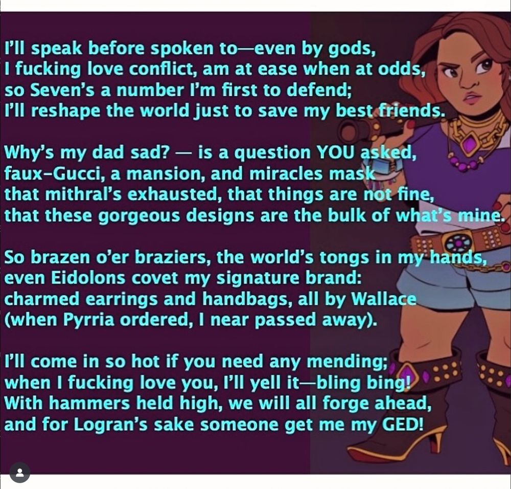 A picture of Ostentatia Wallace, forge cleric from Dimension 20: The Seven. The poem reads:

"I’ll speak before spoken to—even by gods,
I fucking love conflict, am at ease when at odds,
so Seven’s a number I’m first to defend;
I’ll reshape the world just to save my best friends.

Why’s my dad sad? — is a question YOU asked,
faux-Gucci, a mansion, and miracles mask
that mithral’s exhausted, that things are not fine,
that these gorgeous designs are the bulk of what’s mine.

So brazen o’er braziers, the world’s tongs in my hands,
even Eidolons covet my signature brand:
charmed earrings and handbags, all by Wallace
(when Pyrria ordered, I near passed away).

I’ll come in so hot if you need any mending;
when I fucking love you, I’ll yell it—bling bing!
With hammers held high, we will all forge ahead,
and for Logran’s sake someone get me my GED!"