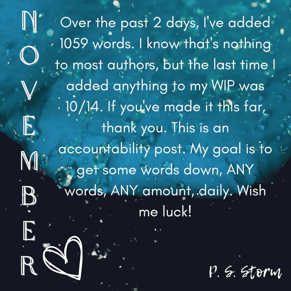 Over the past 2 days, I've added 1059 words. I know that's nothing to most authors, but the last time I added anything to my WIP was 10/14. If you've made it this far, thank you. This is an accountability post. My goal is to get some words down, ANY words, ANY amount, daily. Wish me luck!