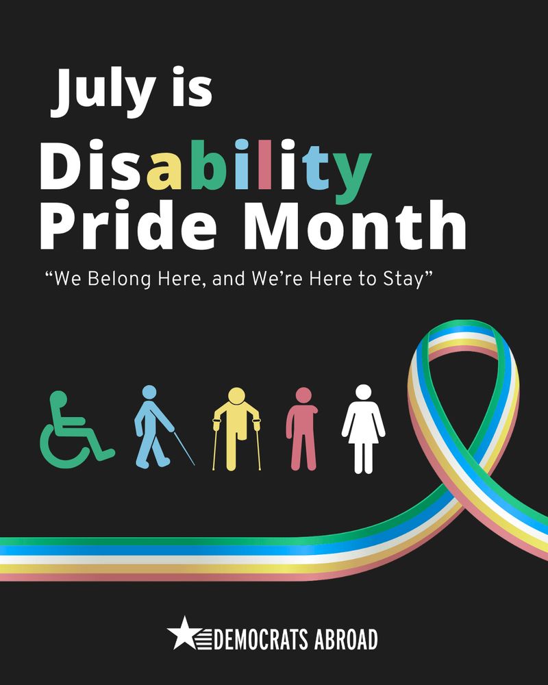 A bold graphic on a black background announces, “July is Disability Pride Month” with the word “Disability” highlighted in colorful letters. Beneath it is the quote, “We Belong Here, and We’re Here to Stay.” Five icons in different colors represent various types of disability and gender, including a wheelchair user, a person with a cane, a person with crutches, and two standing figures. A multi-colored ribbon representing disability pride curves across the bottom, and the “Democrats Abroad” logo is displayed below it.