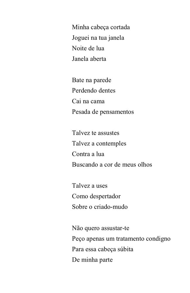 Minha cabeça cortada
Joguei na tua janela
Noite de lua
Janela aberta
Bate na parede
Perdendo dentes
Cai na cama
Pesada de pensamentos
Talvez te assustes
Talvez a contemples
Contra a lua
Buscando a cor de meus olhos
Talvez a uses
Como despertador
Sobre o criado-mudo
Não quero assustar-te
Peço apenas um tratamento condigno
Para essa cabeça súbita
De minha parte