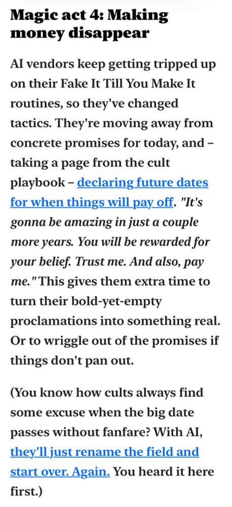 Excerpt from Complex Machinery 019:

>> Magic act 4: Making money disappear
>>
>> Al vendors keep getting tripped up on their Fake It Till You Make It routines, so they've changed tactics. They're moving away from concrete promises for today, and - taking a page from the cult playbook - declaring future dates for when things will pay off. "It's gonna be amazing in just a couple more years. You will be rewarded for your belief. Trust me. And also, pay me. "This gives them extra time to turn their bold-yet-empty proclamations into something real.
Or to wriggle out of the promises if things don't pan out.
>>
>> (You know how cults always find some excuse when the big date passes without fanfare? With Al, they'll just rename the field and start over. Again. You heard it here first.)