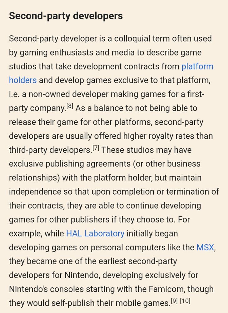 Excerpt from Wikipedia on second party game studios.

Second-party developer is a colloquial term often used by gaming enthusiasts and media to describe game studios that take development contracts from platform holders and develop games exclusive to that platform, i.e. a non-owned developer making games for a first-party company.[8] As a balance to not being able to release their game for other platforms, second-party developers are usually offered higher royalty rates than third-party developers.[7] These studios may have exclusive publishing agreements (or other business relationships) with the platform holder, but maintain independence so that upon completion or termination of their contracts, they are able to continue developing games for other publishers if they choose to. For example, while HAL Laboratory initially began developing games on personal computers like the MSX, they became one of the earliest second-party developers for Nintendo, developing exclusively for Nintendo's consoles starting with the Famicom, though they would self-publish their mobile games.[9][10]