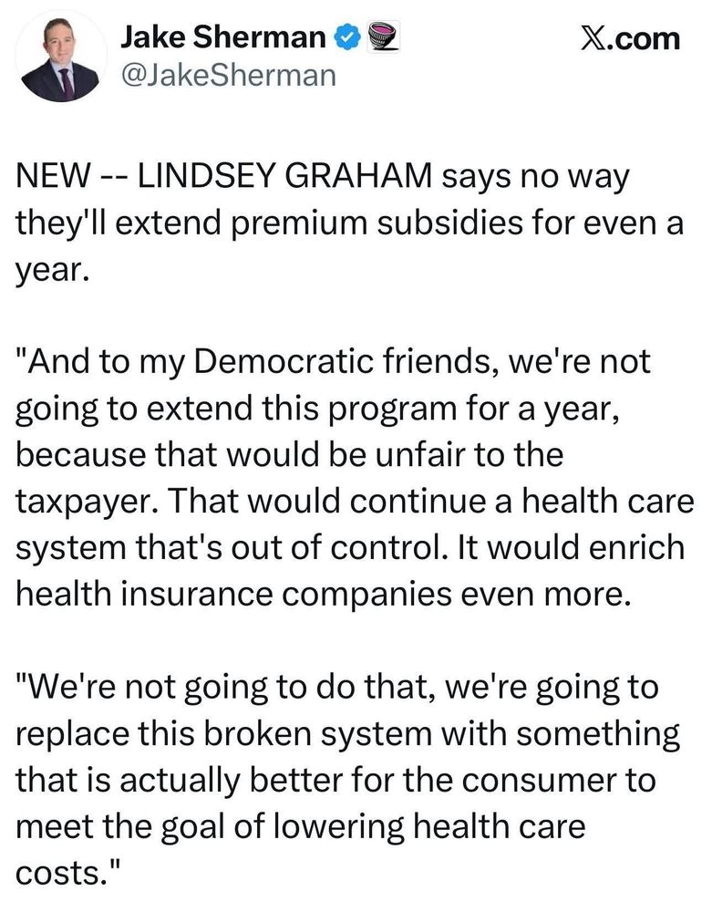 
Tweet screenshot 

NEW -- LINDSEY GRAHAM says no way they'll extend premium subsidies for even a year.
"And to my Democratic friends, we're not going to extend this program for a year, because that would be unfair to the taxpayer. That would continue a health care system that's out of control. It would enrich health insurance companies even more.
"We're not going to do that, we're going to replace this broken system with something that is actually better for the consumer to meet the goal of lowering health care