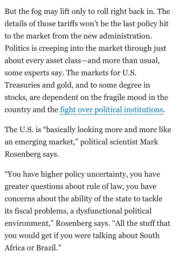 But the fog may lift only to roll right back in. The details of those tariffs won't be the last policy hit to the market from the new administration.
Politics is creeping into the market through just about every asset class-and more than usual, some experts say. The markets for U.S. Treasuries and gold, and to some degree in stocks, are dependent on the fragile mood in the country and the fight over political institutions.
The U.S. is "basically looking more and more like an emerging market," political scientist Mark Rosenberg says.
"You have higher policy uncertainty, you have greater questions about rule of law, you have concerns about the ability of the state to tackle its fiscal problems, a dysfunctional political environment," Rosenberg says. "All the stuff that you would get if you were talking about South Africa or Brazil."