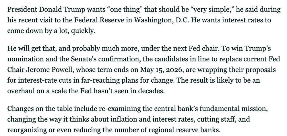 President Donald Trump wants “one thing” that should be “very simple,” he said during his recent visit to the Federal Reserve in Washington, D.C. He wants interest rates to come down by a lot, quickly.

He will get that, and probably much more, under the next Fed chair. To win Trump’s nomination and the Senate’s confirmation, the candidates in line to replace current Fed Chair Jerome Powell, whose term ends on May 15, 2026, are wrapping their proposals for interest-rate cuts in far-reaching plans for change. The result is likely to be an overhaul on a scale the Fed hasn’t seen in decades.

Changes on the table include re-examining the central bank’s fundamental mission, changing the way it thinks about inflation and interest rates, cutting staff, and reorganizing or even reducing the number of regional reserve banks.

