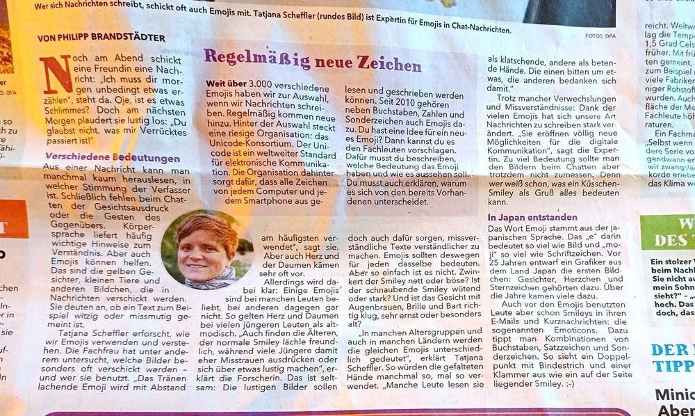 Foto eines Zeitungsausschnittes, in der Mitte it ein rundes Bild mit dem Gesicht einer Frau mit kurzen Haaren.
Text:
Wer sich Nachrichten schreibt, schickt oft auch Emojis mit. Tatjana Scheffler (rundes Bild) ist Expertin für Emojis in Chat-Nachrichten. (FOTOS DPA)
VON PHILIPP BRANDSTADTER  Noch am Abend schickt eine Freundin eine Nachricht: "Ich muss dir morgen unbedingt was erzählen", steht da. Oje, ist es etwas Schlimmes? Doch am nächsten Morgen plaudert sie lustig los: "Du glaubst nicht, was mir Verrücktes passiert ist!"
Verschiedene Bedeutungen. Aus einer Nachricht kann man manchmal kaum herauslesen, in welcher Stimmung der Verfasser ist. [...]