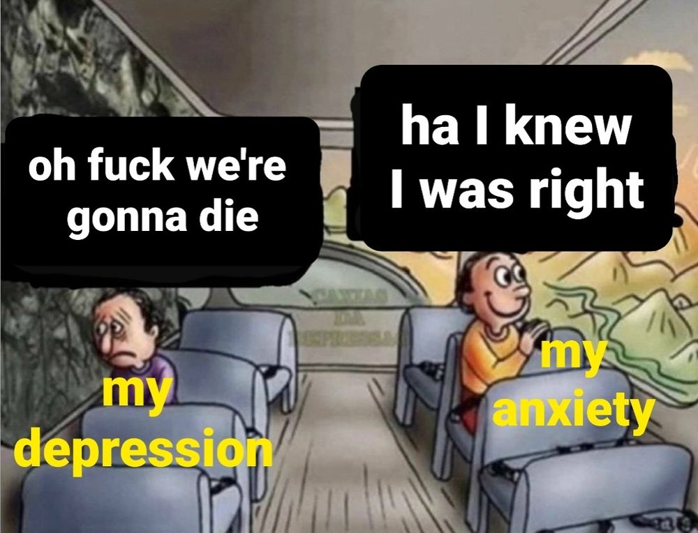 sad and happy bus passenger meme

sad guy labeled "my depression" saying "oh fuck we're gonna die

happy guy labeled "my anxiety" saying "ha I knew I was right"