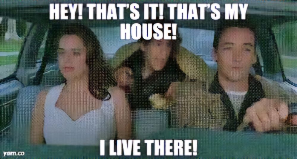 scene from classic 80s movie Say Anything... where Lloyd Dobbler and beautiful nerd next door are giving drunk dork a ride home and after hours of driving him around he finally yells out "Hey! That's it! That's my house! I live there!"