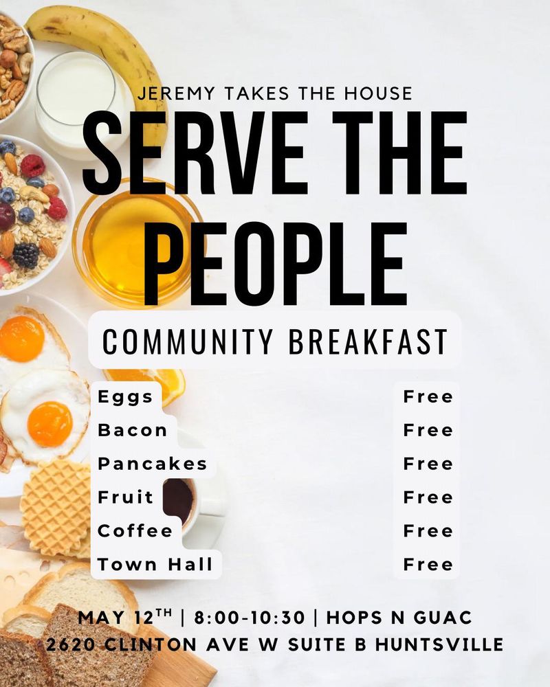 Jeremy Takes the House
Serve the People
Community Breakfast

Eggs - Free
Bacon - Free
Pancakes - Free
Fruit - Free
Coffee - Free
Town Hall - Free

May 12th | 8:00 - 10:30 | Hops N Guac
2620 Clinton Ave W Suite B Huntsville