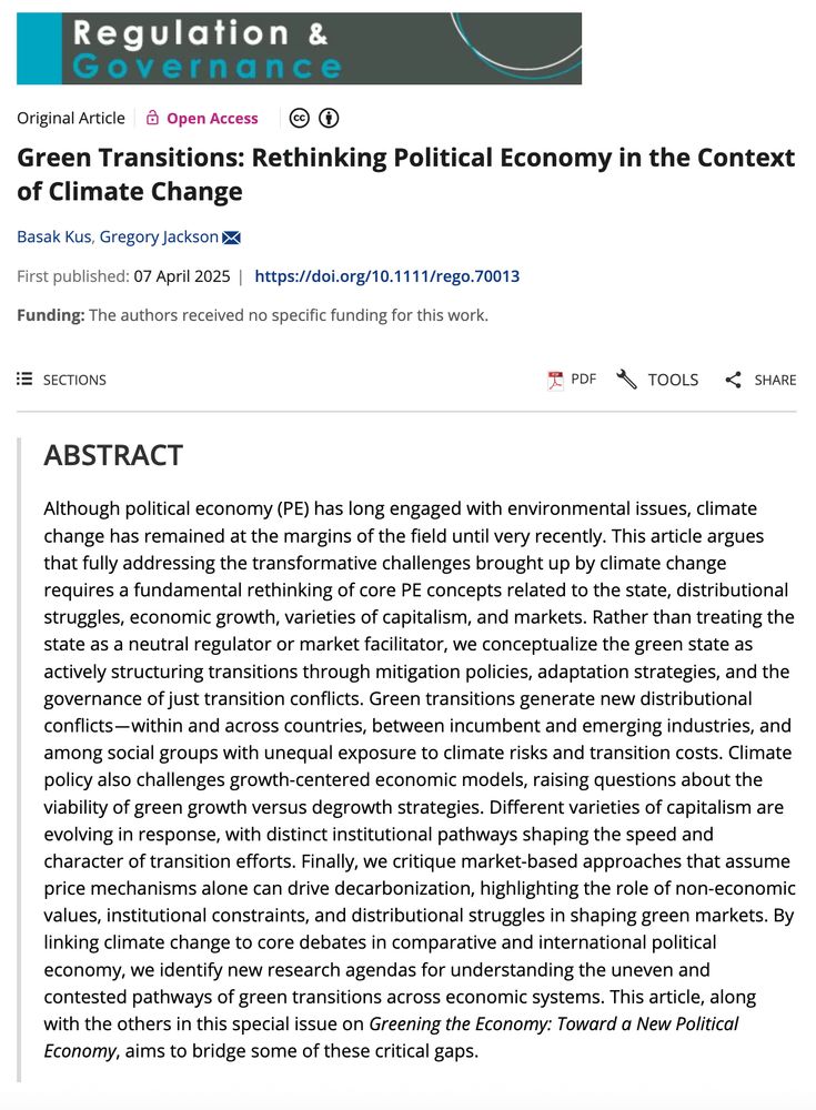 ABSTRACT
Although political economy (PE) has long engaged with environmental issues, climate change has remained at the margins of the field until very recently. This article argues that fully addressing the transformative challenges brought up by climate change requires a fundamental rethinking of core PE concepts related to the state, distributional struggles, economic growth, varieties of capitalism, and markets. Rather than treating the state as a neutral regulator or market facilitator, we conceptualize the green state as actively structuring transitions through mitigation policies, adaptation strategies, and the governance of just transition conflicts. Green transitions generate new distributional conflicts—within and across countries, between incumbent and emerging industries, and among social groups with unequal exposure to climate risks and transition costs. Climate policy also challenges growth-centered economic models, raising questions about the viability of green growth versus degrowth strategies. Different varieties of capitalism are evolving in response, with distinct institutional pathways shaping the speed and character of transition efforts. Finally, we critique market-based approaches that assume price mechanisms alone can drive decarbonization, highlighting the role of non-economic values, institutional constraints, and distributional struggles in shaping green markets. By linking climate change to core debates in comparative and international political economy, we identify new research agendas for understanding the uneven and contested pathways of green transitions across economic systems. This article, along with the others in this special issue on Greening the Economy: Toward a New Political Economy, aims to bridge some of these critical gaps.