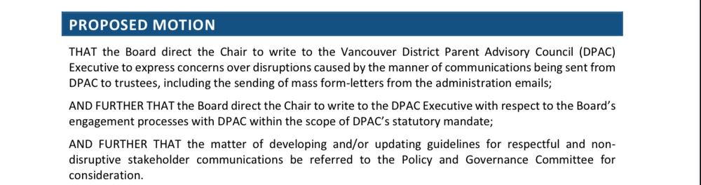 Text of a proposed motion:
THAT the Board direct the Chair to write to the Vancouver District Parent Advisory Council (DPAC) | Executive to express concerns over disruptions caused by the manner of communications being sent from
DPAC to trustees, including the sending of mass form-letters from the administration emails;
AND FURTHER THAT the Board direct the Chair to write to the DPAC Executive with respect to the Board's gagement processes with DPAC within the scope of DPAC's statutory mandate;
AND FURTHER THAT the matter of developing and/or updating guidelines for respectful and non-sruptive stakeholder communications be referred to the Policy and Governance Committee for consideration.