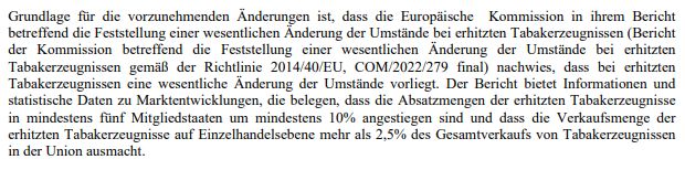 Screenshot des Textes: Grundlage für die vorzunehmenden Änderungen ist, dass die Europäische Kommission in ihrem Bericht 
betreffend die Feststellung einer wesentlichen Änderung der Umstände bei erhitzten Tabakerzeugnissen (Bericht 
der Kommission betreffend die Feststellung einer wesentlichen Änderung der Umstände bei erhitzten 
Tabakerzeugnissen gemäß der Richtlinie 2014/40/EU, COM/2022/279 final) nachwies, dass bei erhitzten 
Tabakerzeugnissen eine wesentliche Änderung der Umstände vorliegt. Der Bericht bietet Informationen und 
statistische Daten zu Marktentwicklungen, die belegen, dass die Absatzmengen der erhitzten Tabakerzeugnisse 
in mindestens fünf Mitgliedstaaten um mindestens 10% angestiegen sind und dass die Verkaufsmenge der 
erhitzten Tabakerzeugnisse auf Einzelhandelsebene mehr als 2,5% des Gesamtverkaufs von Tabakerzeugnissen 
in der Union ausmacht.