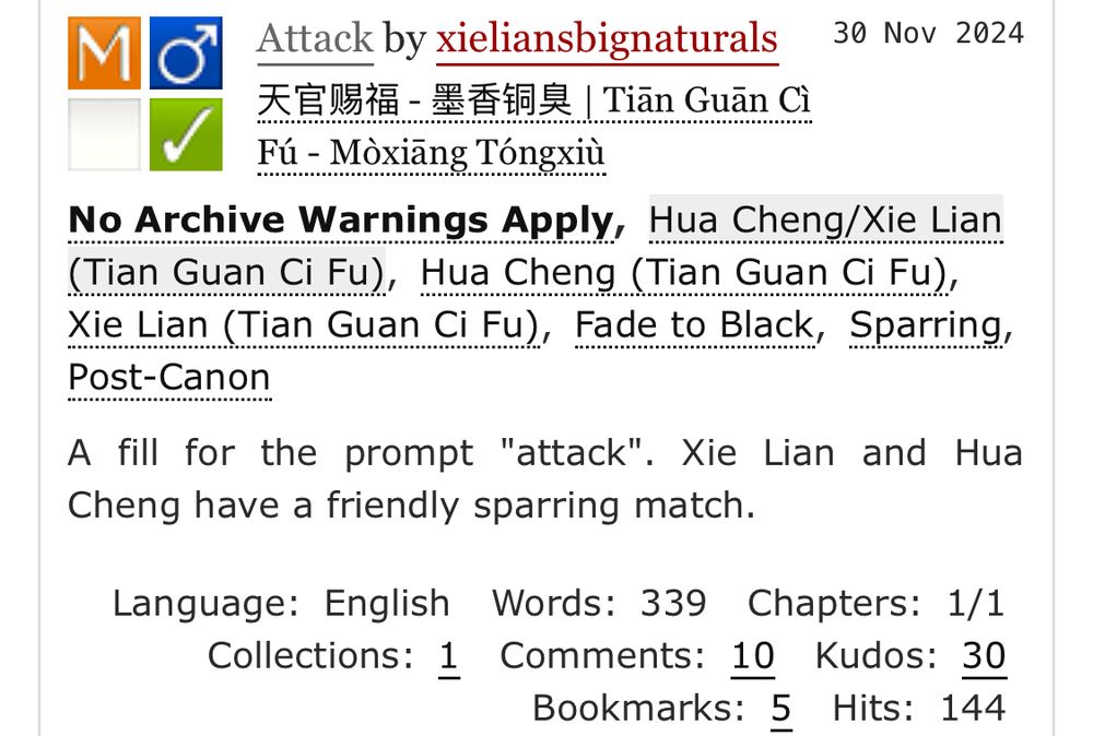 AO3 summary screenshot:

Attack by xieliansbignaturals
Fandoms:天官赐福 - 墨香铜臭 | Tiān Guān Cì Fú - Mòxiāng Tóngxiù  
Mature
No Archive Warnings Apply
M/M
Complete Work
30 Nov 2024
Tags
No Archive Warnings ApplyHua Cheng/Xie Lian (Tian Guan Ci Fu)Hua Cheng (Tian Guan Ci Fu) Xie Lian (Tian Guan Ci Fu)Fade to Black Sparring Post-Canon
Summary
A fill for the prompt "attack". Xie Lian and Hua Cheng have a friendly sparring match.
Language: English Words: 339 Chapters: 1/1 Collections: 1 Comments: 10 Kudos: 30 Bookmarks: 5 Hits: 144