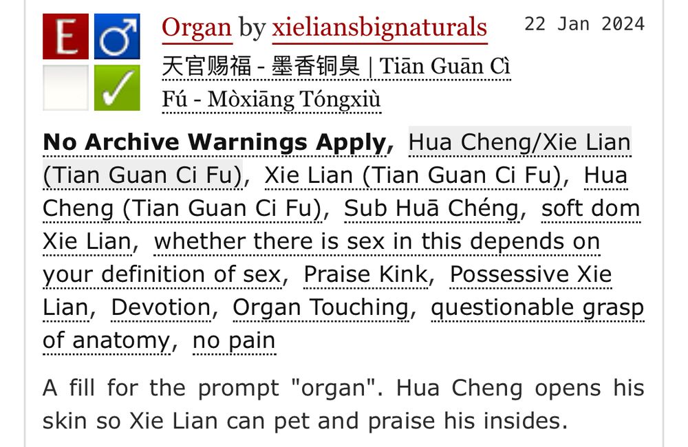 Explicit
No Archive Warnings Apply
M/M
Complete Work
22 Jan 2024
Tags
No Archive Warnings ApplyHua Cheng/Xie Lian (Tian Guan Ci Fu)Xie Lian (Tian Guan Ci Fu) Hua Cheng (Tian Guan Ci Fu)Sub Huā Chéng soft dom Xie Lian whether there is sex in this depends on your definition of sex Praise Kink Possessive Xie Lian Devotion Organ Touching questionable grasp of anatomy no pain
Summary
A fill for the prompt "organ". Hua Cheng opens his skin so Xie Lian can pet and praise his insides.