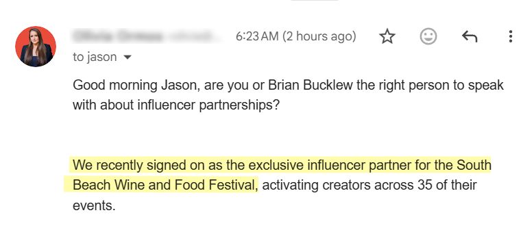 Cold email from marketer:
"Good morning Jason, are you or Brian Bucklew the right person to speak with about influencer partnerships?

We recently signed on as the exclusive influencer partner for the South Beach Wine and Food Festival, activating creators across 35 of their events."