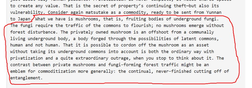 Excerpt from Anna Tsing's "The Mushroom at the End of the World"

"What we have is mushrooms, that is, fruiting bodies of underground fungi. The fungi require the traffic of the commons to flourish; no mushrooms emerge without forest disturbance. The privately owned mushroom is an offshoot from a communally living underground body, a body forged through the possibilities of latent commons, human and not human. That it is possible to cordon off the mushroom as an asset  without taking its underground commons into account is both the ordinary way with privatization and a quite extraordinary outrage, when you stop to think about it. The contrast between private mushrooms and fungi-forming forest traffic might be an emblem for commoditization more generally: the continual, never-finished cutting off of entanglement."