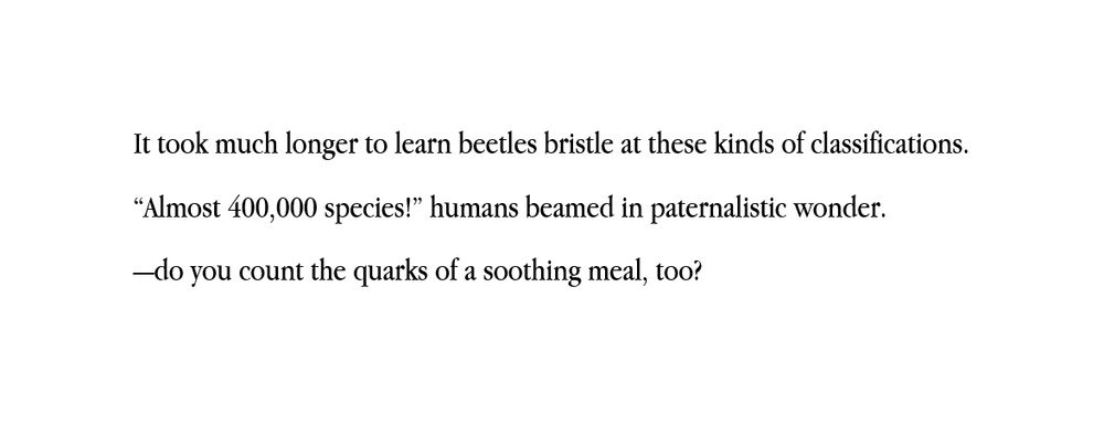 It took much longer to learn beetles bristle at these kinds of classifications. 
“Almost 400,000 species!” humans beamed in paternalistic wonder.
—do you count the quarks of a soothing meal, too?
