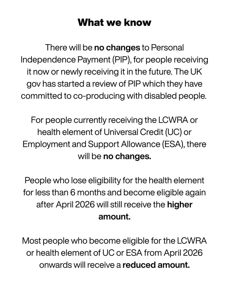 There will be no changes to Personal Independence Payment (PIP), for people receiving it now or newly receiving it in the future. The UK gov has started a review of PIP which they have committed to co-producing with disabled people. 

For people currently receiving the LCWRA or health element of Universal Credit (UC) or Employment and Support Allowance (ESA), there will be no changes.

People who lose eligibility for the health element for less than 6 months and become eligible again after April 2026 will still receive the higher amount.

Most people who become eligible for the LCWRA or health element of UC or ESA from April 2026 onwards will receive a reduced amount.