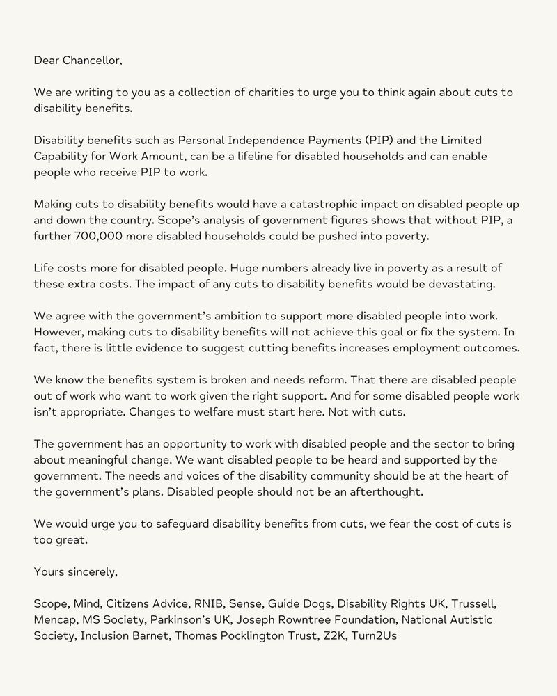 Dear Chancellor,

We are writing to you as a collection of charities to urge you to think again about cuts to disability benefits.

Disability benefits such as Personal Independence Payments (PIP) and the Limited Capability for Work Amount, can be a lifeline for disabled households and can enable people who receive PIP to work.

Making cuts to disability benefits would have a catastrophic impact on disabled people up and down the country. Scope’s analysis of government figures shows that without PIP, a further 700,000 more disabled households could be pushed into poverty.

Life costs more for disabled people. Huge numbers already live in poverty as a result of these extra costs. The impact of any cuts to disability benefits would be devastating.

We agree with the government’s ambition to support more disabled people into work. However, making cuts to disability benefits will not achieve this goal or fix the system. In fact, there is little evidence to suggest cutting benefits increases employment outcomes.

We know the benefits system is broken and needs reform. That there are disabled people out of work who want to work given the right support. And for some disabled people work isn’t appropriate. Changes to welfare must start here. Not with cuts.

The government has an opportunity to work with disabled people and the sector to bring about meaningful change. We want disabled people to be heard and supported by the government. The needs and voices of the disability community should be at the heart of the government’s plans. Disabled people should not be an afterthought.

We would urge you to safeguard disability benefits from cuts, we fear the cost of cuts is too great.

Yours sincerely,

Scope, Mind, Citizens Advice, RNIB, Sense, Guide Dogs, Disability Rights UK, Trussell, Mencap, MS Society, Parkinson’s UK, Joseph Rowntree Foundation, National Autistic Society, Inclusion Barnet, Thomas Pocklington Trust, Z2K, Turn2Us