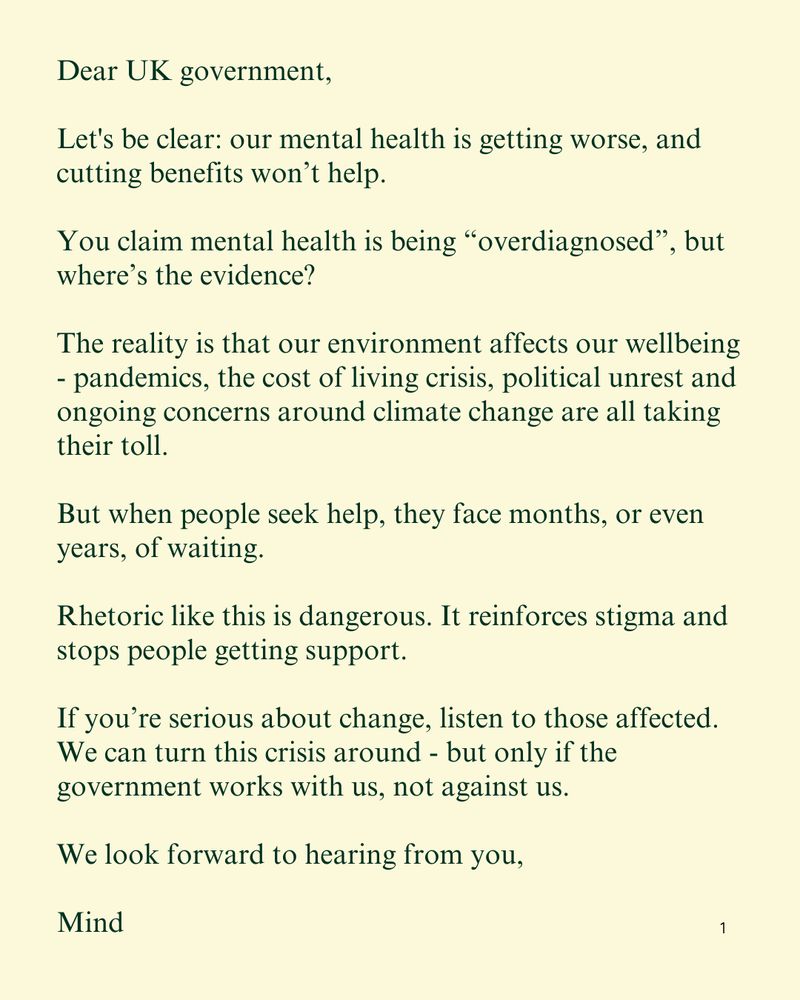 Dear UK government,

Let's be clear: our mental health is getting worse, and cutting benefits won’t help.

You claim mental health is being “overdiagnosed”, but where’s the evidence?

The reality is that our environment affects our wellbeing - pandemics, the cost of living crisis, political unrest and ongoing concerns around climate change are all taking their toll.

But when people seek help, they face months, or even years, of waiting.

Rhetoric like this is dangerous. It reinforces stigma and stops people getting support.

If you’re serious about change, listen to those affected. We can turn this crisis around - but only if the government works with us, not against us.

We look forward to hearing from you,

Mind