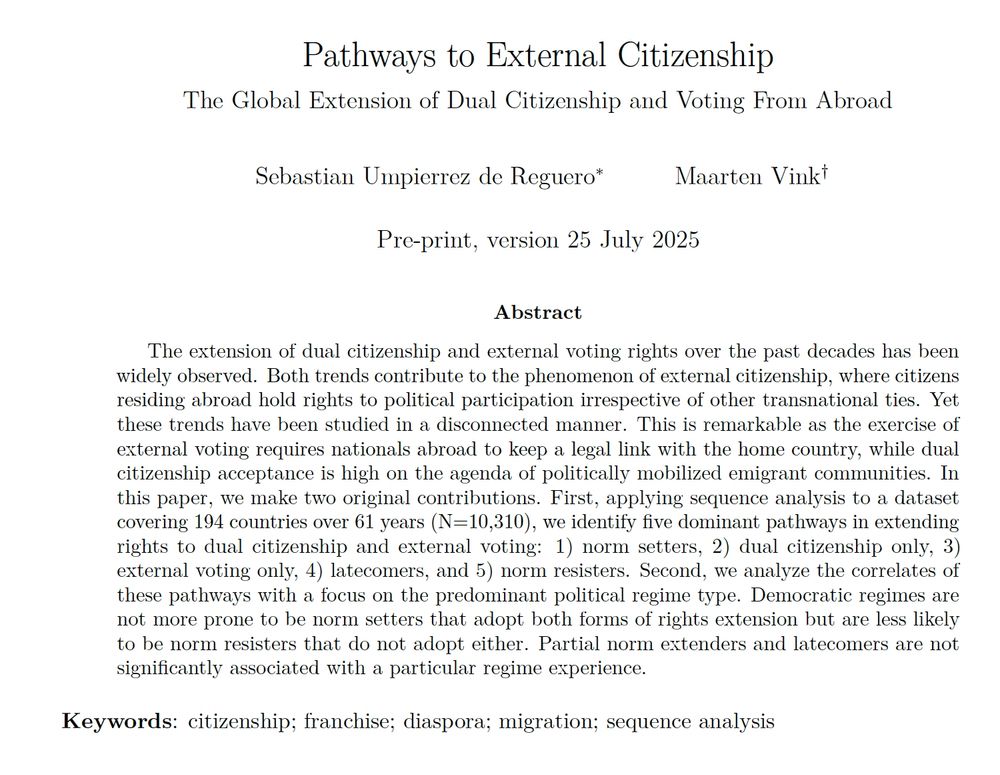 Title
Pathways to External Citizenship: The Global Extension of Dual Citizenship and Voting From Abroad
Authors
Sebastian Umpierrez de Reguero and Maarten Vink
Description
The extension of dual citizenship and external voting rights over the past decades has been widely observed. Both trends contribute to the phenomenon of external citizenship, where citizens residing abroad hold rights to political participation irrespective of other transnational ties. Yet these trends have been studied in a disconnected manner. This is remarkable as the exercise of external voting requires nationals abroad to keep a legal link with the home country, while dual citizenship acceptance is high on the agenda of politically mobilized emigrant communities. In this paper, we make two original contributions. First, applying sequence analysis to a dataset covering 194 countries over 61 years (N=10,310), we identify five dominant pathways in extending rights to dual citizenship and external voting: 1) norm setters, 2) dual citizenship only, 3) external voting only, 4) latecomers, and 5) norm resisters. Second, we analyze the correlates of these pathways with a focus on the predominant political regime type. Democratic regimes are not more prone to be norm setters that adopt both forms of rights extension but are less likely to be norm resisters that do not adopt either. Partial norm extenders and latecomers are not significantly associated with a particular regime experience.