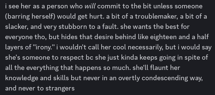 screenshot of the following text:

i see her as a person who *will* commit to the bit unless someone (barring herself) would get hurt. a bit of a troublemaker, a bit of a slacker, and very stubborn to a fault. she wants the best for everyone tho, but hides that desire behind like eighteen and a half layers of "irony." i wouldn't call her cool necessarily, but i would say she's someone to respect bc she just kinda keeps going in spite of all the everything that happens so much. she'll flaunt her knowledge and skills but never in an overtly condescending way, and never to strangers